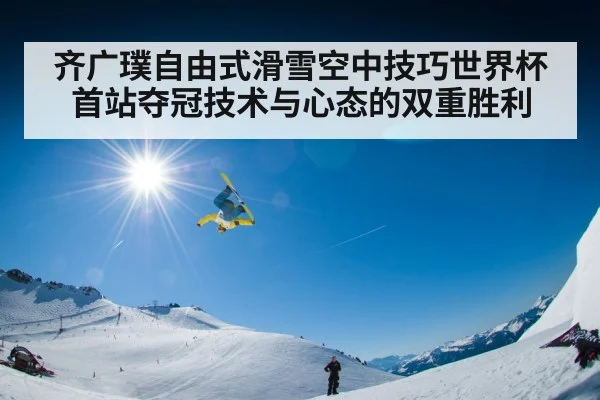齐广璞自由式滑雪空中技巧世界杯首站夺冠技术与心态的双重胜利