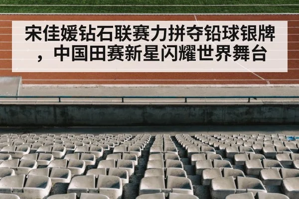 宋佳媛钻石联赛力拼夺铅球银牌,中国田赛新星闪耀世界舞台